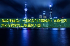 我爱保健品：全球GDP12强城市：东京位居第2,伦敦领先上海,重庆入围