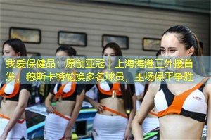 我爱保健品：原创亚冠｜上海海港三外援首发，穆斯卡特轮换多名球员，主场保平争胜