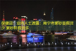 保健品：业内人士透露：南宁市紫砂壶假货少 紫砂杯假货多